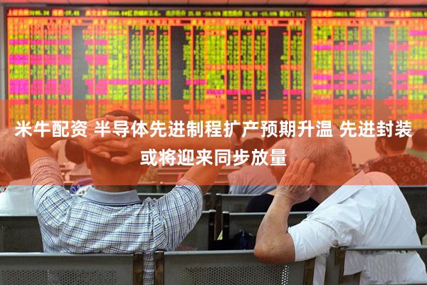 米牛配资 半导体先进制程扩产预期升温 先进封装或将迎来同步放量