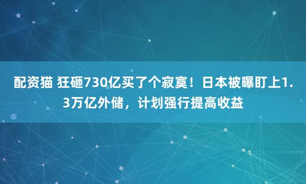 配资猫 狂砸730亿买了个寂寞！日本被曝盯上1.3万亿外储，计划强行提高收益