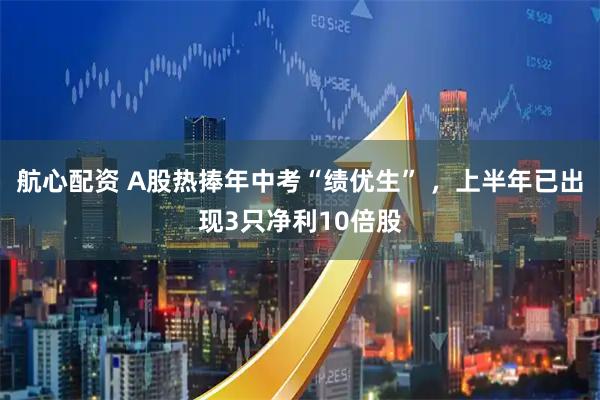 航心配资 A股热捧年中考“绩优生” ，上半年已出现3只净利10倍股