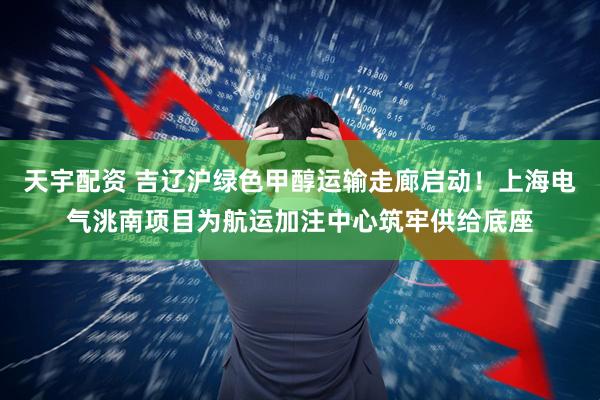 天宇配资 吉辽沪绿色甲醇运输走廊启动！上海电气洮南项目为航运加注中心筑牢供给底座