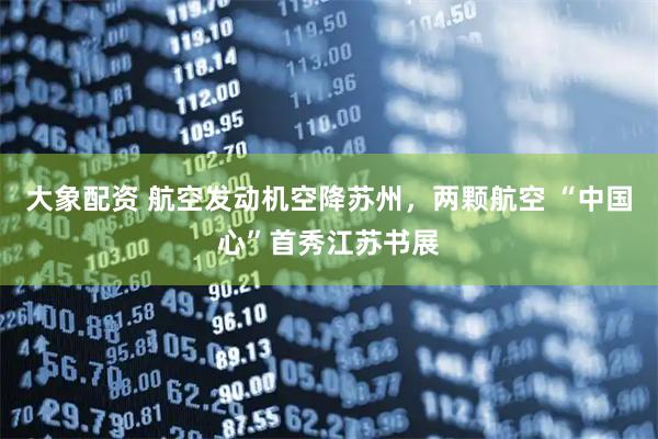 大象配资 航空发动机空降苏州，两颗航空 “中国心”首秀江苏书展
