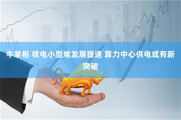 牛掌柜 核电小型堆发展提速 算力中心供电或有新突破