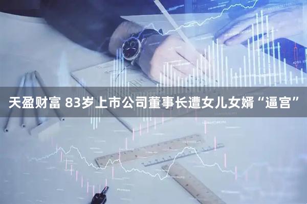 天盈财富 83岁上市公司董事长遭女儿女婿“逼宫”