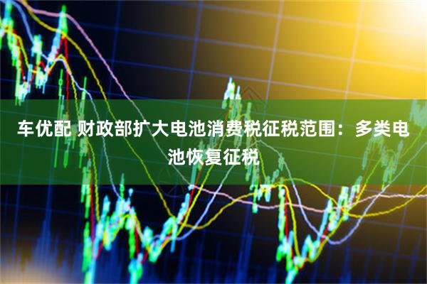 车优配 财政部扩大电池消费税征税范围：多类电池恢复征税