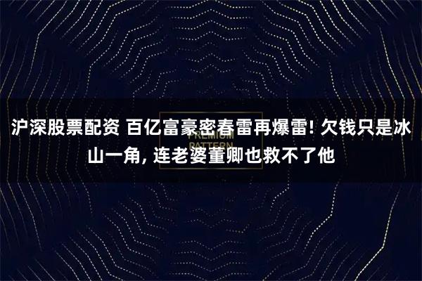 沪深股票配资 百亿富豪密春雷再爆雷! 欠钱只是冰山一角, 连老婆董卿也救不了他
