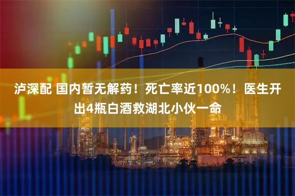 泸深配 国内暂无解药！死亡率近100%！医生开出4瓶白酒救湖北小伙一命