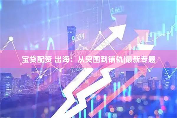 宝贷配资 出海：从突围到铺轨|最新专题