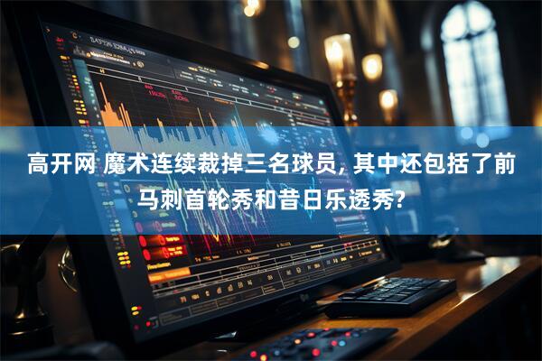 高开网 魔术连续裁掉三名球员, 其中还包括了前马刺首轮秀和昔日乐透秀?