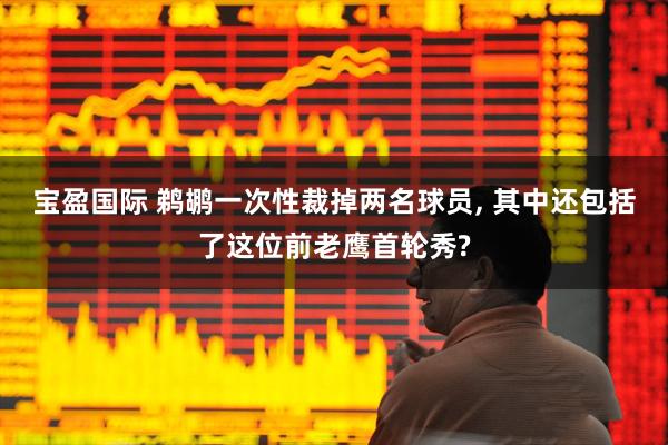 宝盈国际 鹈鹕一次性裁掉两名球员, 其中还包括了这位前老鹰首轮秀?